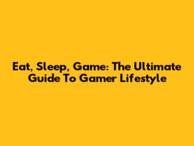 Eat, Sleep, Game: The Ultimate Guide To Gamer Lifestyle