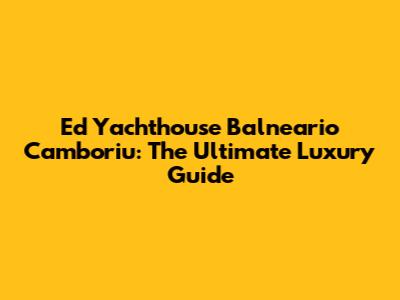 Ed Yachthouse Balneario Camboriu: The Ultimate Luxury Guide