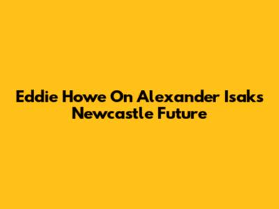 Eddie Howe On Alexander Isak's Newcastle Future