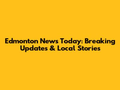 Edmonton News Today: Breaking Updates & Local Stories
