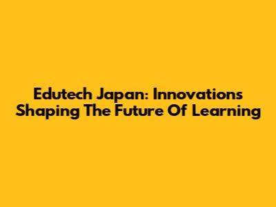 Edutech Japan: Innovations Shaping The Future Of Learning