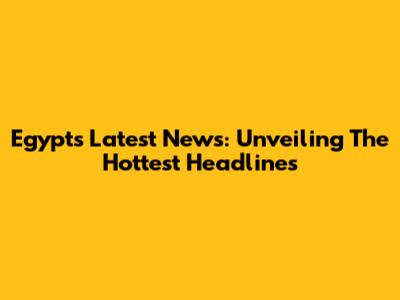 Egypt's Latest News: Unveiling The Hottest Headlines