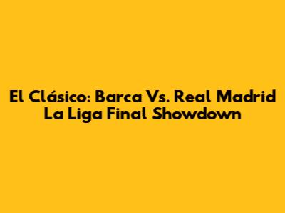 El Clásico: Barca Vs. Real Madrid La Liga Final Showdown