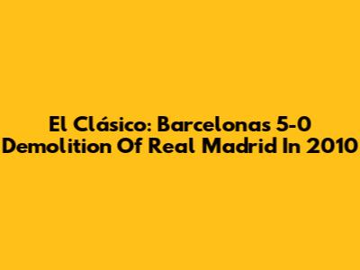 El Clásico: Barcelona's 5-0 Demolition Of Real Madrid In 2010