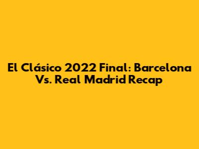 El Clásico 2022 Final: Barcelona Vs. Real Madrid Recap