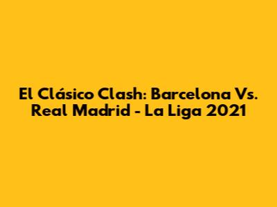 El Clásico Clash: Barcelona Vs. Real Madrid - La Liga 2021