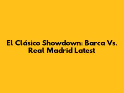El Clásico Showdown: Barca Vs. Real Madrid Latest