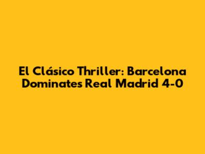 El Clásico Thriller: Barcelona Dominates Real Madrid 4-0