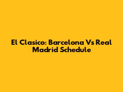 El Clasico: Barcelona Vs Real Madrid Schedule