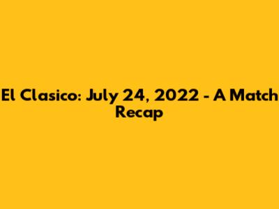 El Clasico: July 24, 2022 - A Match Recap