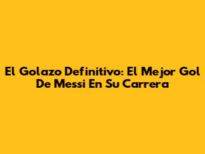 El Golazo Definitivo: El Mejor Gol De Messi En Su Carrera