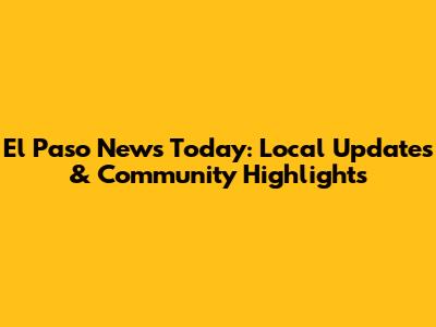 El Paso News Today: Local Updates & Community Highlights
