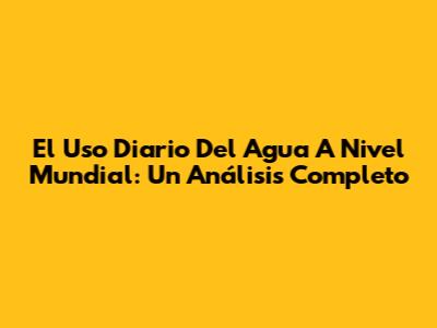 El Uso Diario Del Agua A Nivel Mundial: Un Análisis Completo