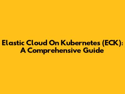 Elastic Cloud On Kubernetes (ECK): A Comprehensive Guide