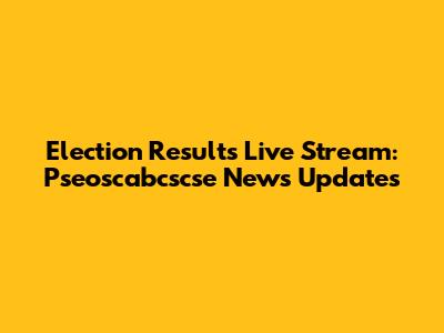 Election Results Live Stream: Pseoscabcscse News Updates