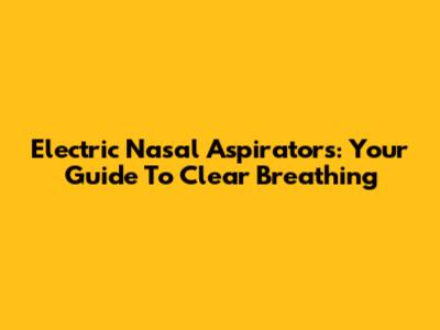 Electric Nasal Aspirators: Your Guide To Clear Breathing
