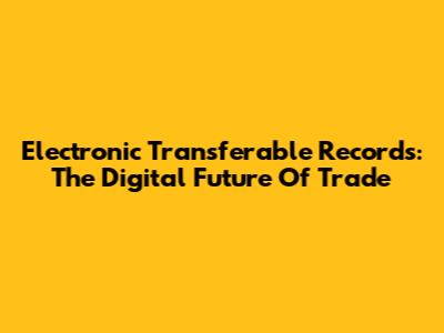 Electronic Transferable Records: The Digital Future Of Trade