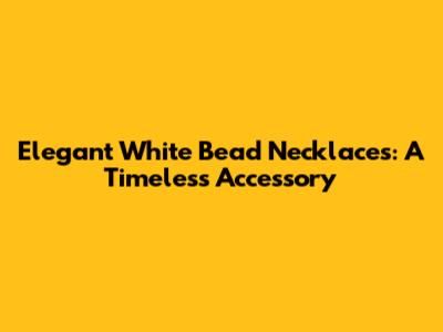 Elegant White Bead Necklaces: A Timeless Accessory
