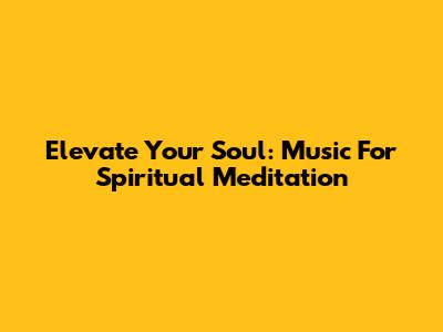 Elevate Your Soul: Music For Spiritual Meditation