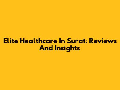 Elite Healthcare In Surat: Reviews And Insights