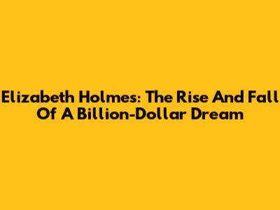 Elizabeth Holmes: The Rise And Fall Of A Billion-Dollar Dream
