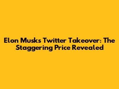 Elon Musk's Twitter Takeover: The Staggering Price Revealed