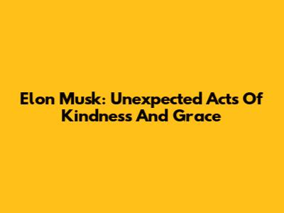 Elon Musk: Unexpected Acts Of Kindness And Grace