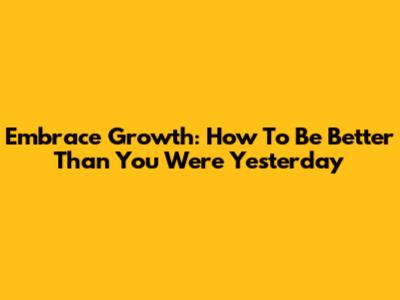 Embrace Growth: How To Be Better Than You Were Yesterday