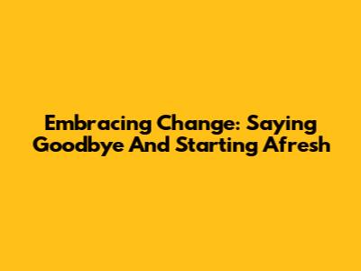 Embracing Change: Saying Goodbye And Starting Afresh