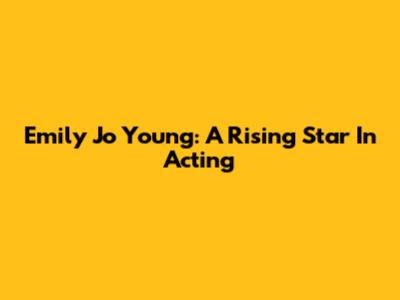 Emily Jo Young: A Rising Star In Acting