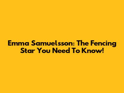 Emma Samuelsson: The Fencing Star You Need To Know!