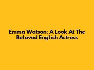 Emma Watson: A Look At The Beloved English Actress