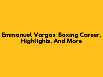 Emmanuel Vargas: Boxing Career, Highlights, And More