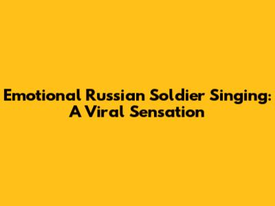 Emotional Russian Soldier Singing: A Viral Sensation