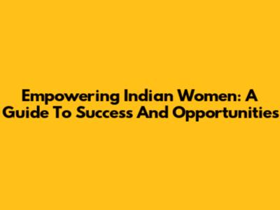 Empowering Indian Women: A Guide To Success And Opportunities