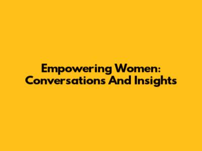 Empowering Women: Conversations And Insights