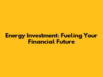 Energy Investment: Fueling Your Financial Future