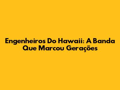 Engenheiros Do Hawaii: A Banda Que Marcou Gerações
