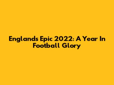 England's Epic 2022: A Year In Football Glory