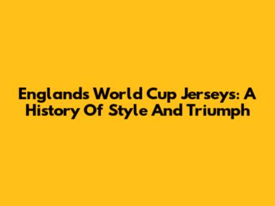 England's World Cup Jerseys: A History Of Style And Triumph