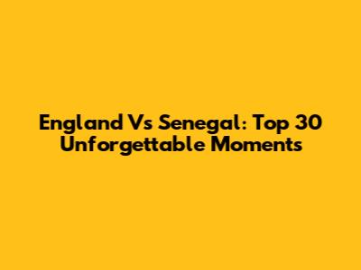 England Vs Senegal: Top 30 Unforgettable Moments