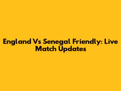 England Vs Senegal Friendly: Live Match Updates