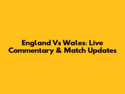 England Vs Wales: Live Commentary & Match Updates
