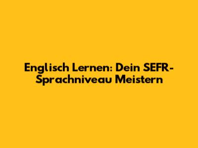Englisch Lernen: Dein SEFR-Sprachniveau Meistern