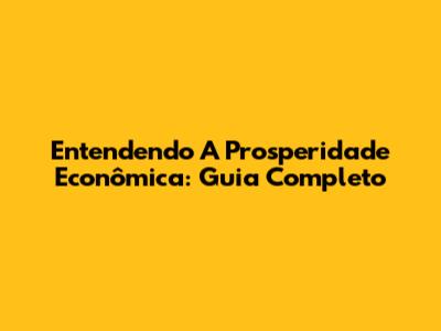 Entendendo A Prosperidade Econômica: Guia Completo