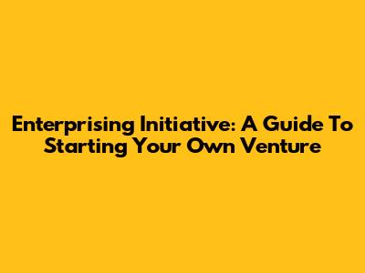 Enterprising Initiative: A Guide To Starting Your Own Venture