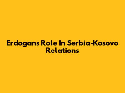 Erdogan's Role In Serbia-Kosovo Relations