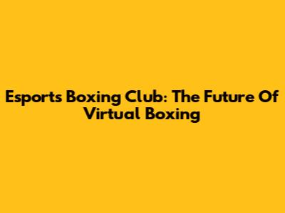Esports Boxing Club: The Future Of Virtual Boxing