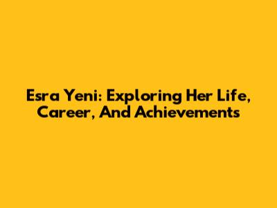 Esra Yeni: Exploring Her Life, Career, And Achievements