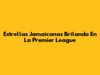 Estrellas Jamaicanas Brilando En La Premier League